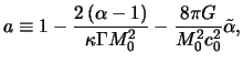 $\displaystyle a \equiv 1 - \frac{2 \left( \alpha -1 \right)}{ \kappa \Gamma M_0^2 } - \frac{8\pi G}{M_0^2 c_0^2} \tilde\alpha,$